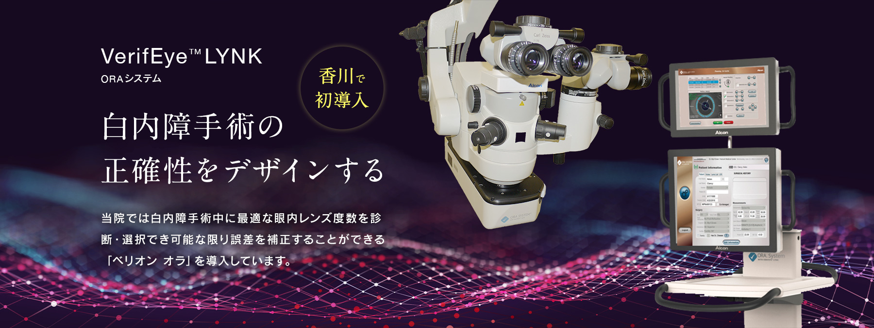 白内障手術の正確性をデザインする 当院では白内障手術中に最適な眼内レンズ度数を診断・選択でき可能な限り誤差を補正することができる「ベリオン オラ」を導入しています。